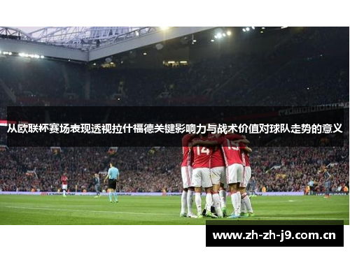 从欧联杯赛场表现透视拉什福德关键影响力与战术价值对球队走势的意义 从欧联杯赛场表现透视拉什福德关键影响力与战术价值对球队走势的意义